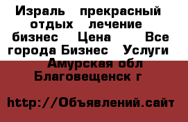 Израль - прекрасный  отдых - лечение - бизнес  › Цена ­ 1 - Все города Бизнес » Услуги   . Амурская обл.,Благовещенск г.